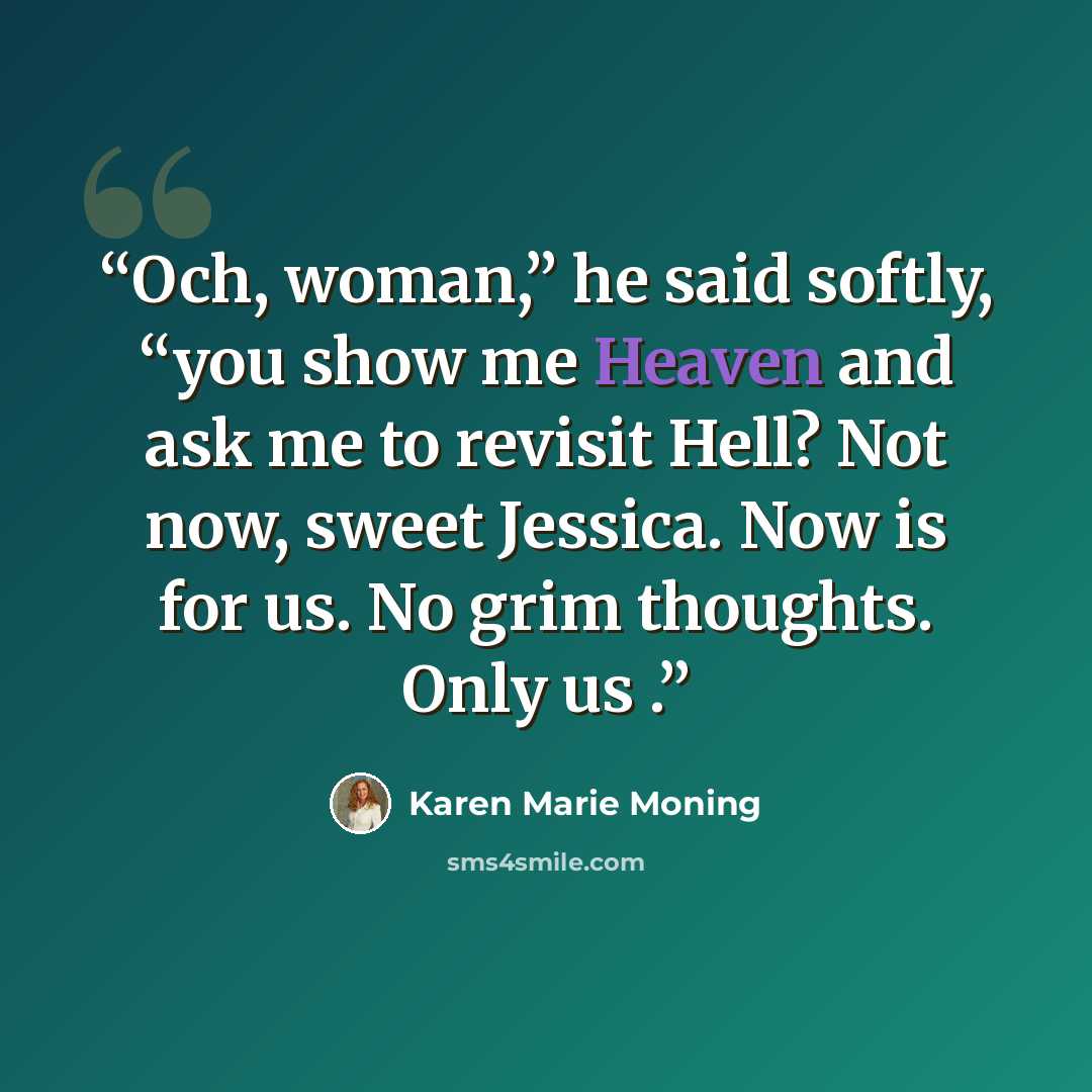 “Och, woman,” he said softly, “you show me Heaven and ask me to revisit Hell? Not now, sweet Jessica. Now is for us. No grim thoughts. Only us .” quote by Karen Marie Moning