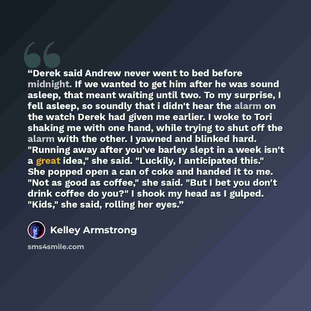 “Derek said Andrew never went to bed before midnight. If we wanted to get him after he was sound asleep, that meant waiting until two. To my surprise, I fell asleep, so soundly that i didn't hear the alarm on the watch Derek had given me earlier. I woke to Tori shaking me with one hand, while…” quote by Kelley Armstrong