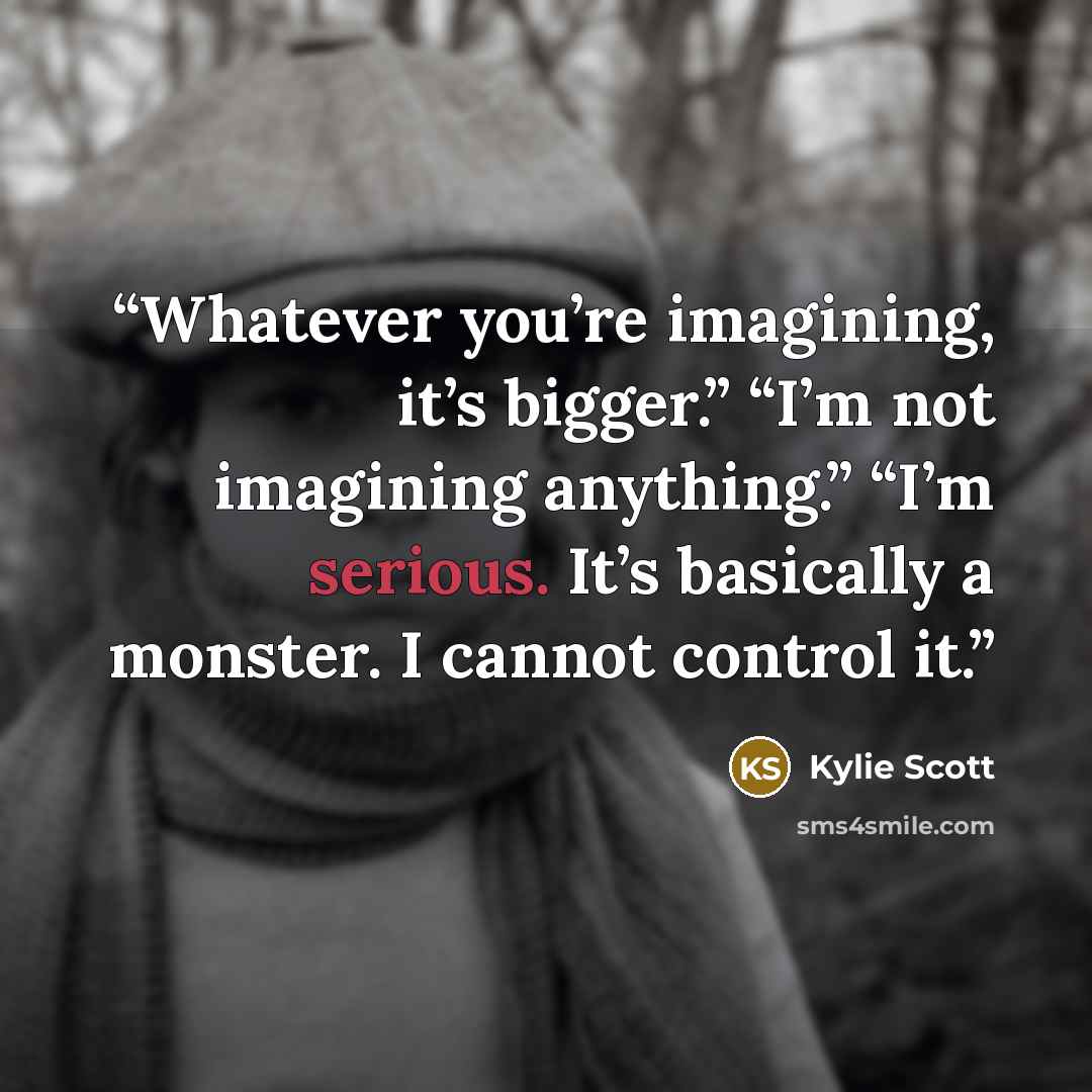 “Whatever you’re imagining, it’s bigger.” “I’m not imagining anything.” “I’m serious. It’s basically a monster. I cannot control it.” quote by Kylie Scott