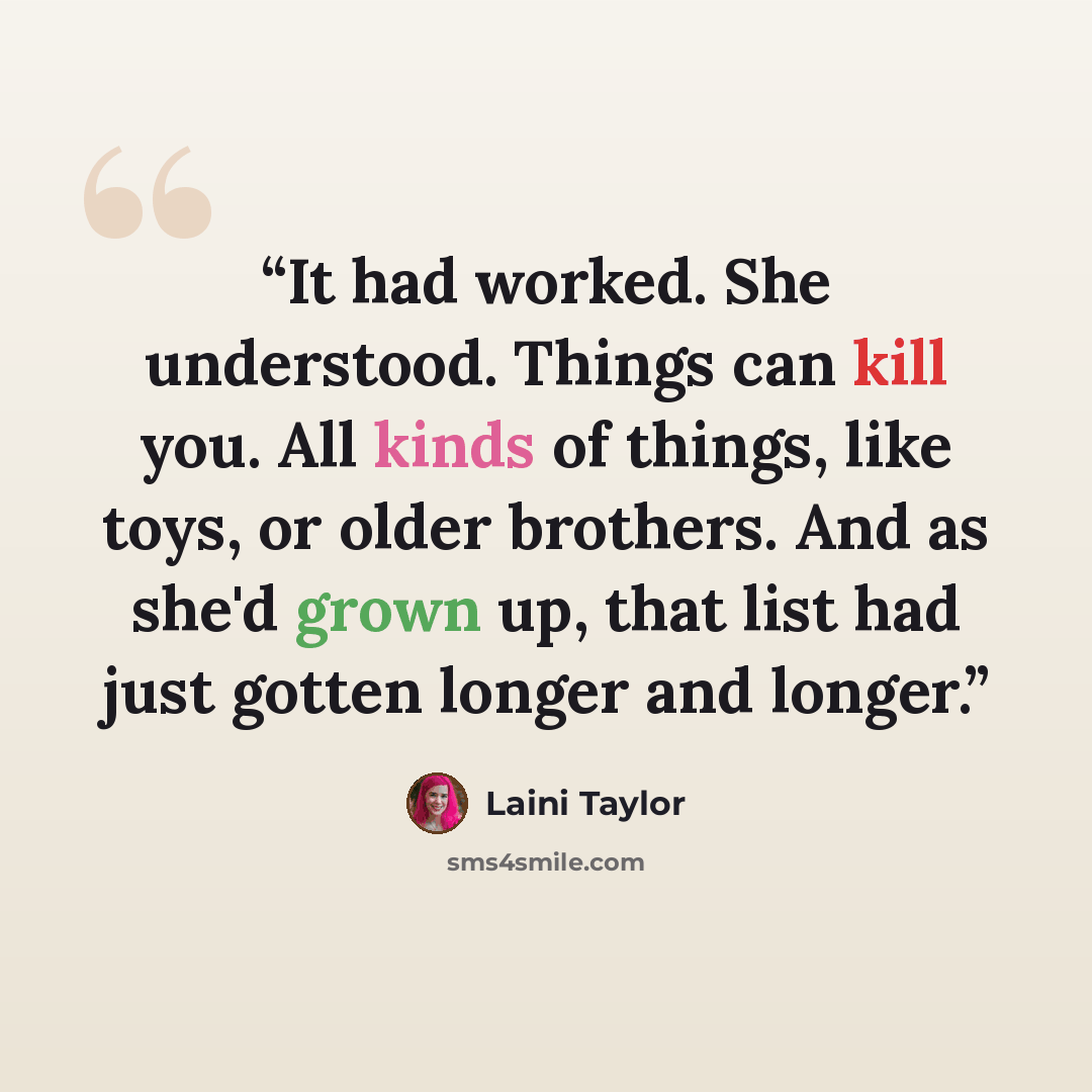 “It had worked. She understood. Things can kill you. All kinds of things, like toys, or older brothers. And as she'd grown up, that list had just gotten longer and longer.” quote by Laini Taylor