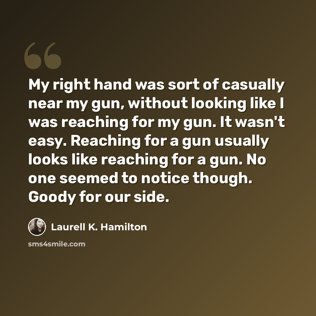 “My right hand was sort of casually near my gun, without looking like I was reaching for my gun. It wasn't easy. Reaching for a gun usually looks like reaching for a gun. No one seemed to notice though. Goody for our side.” quote by Laurell K. Hamilton