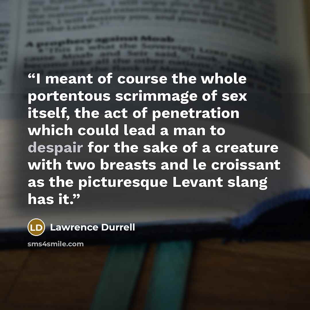 “I meant of course the whole portentous scrimmage of sex itself, the act of penetration which could lead a man to despair for the sake of a creature with two breasts and le croissant as the picturesque Levant slang has it.” quote by Lawrence Durrell