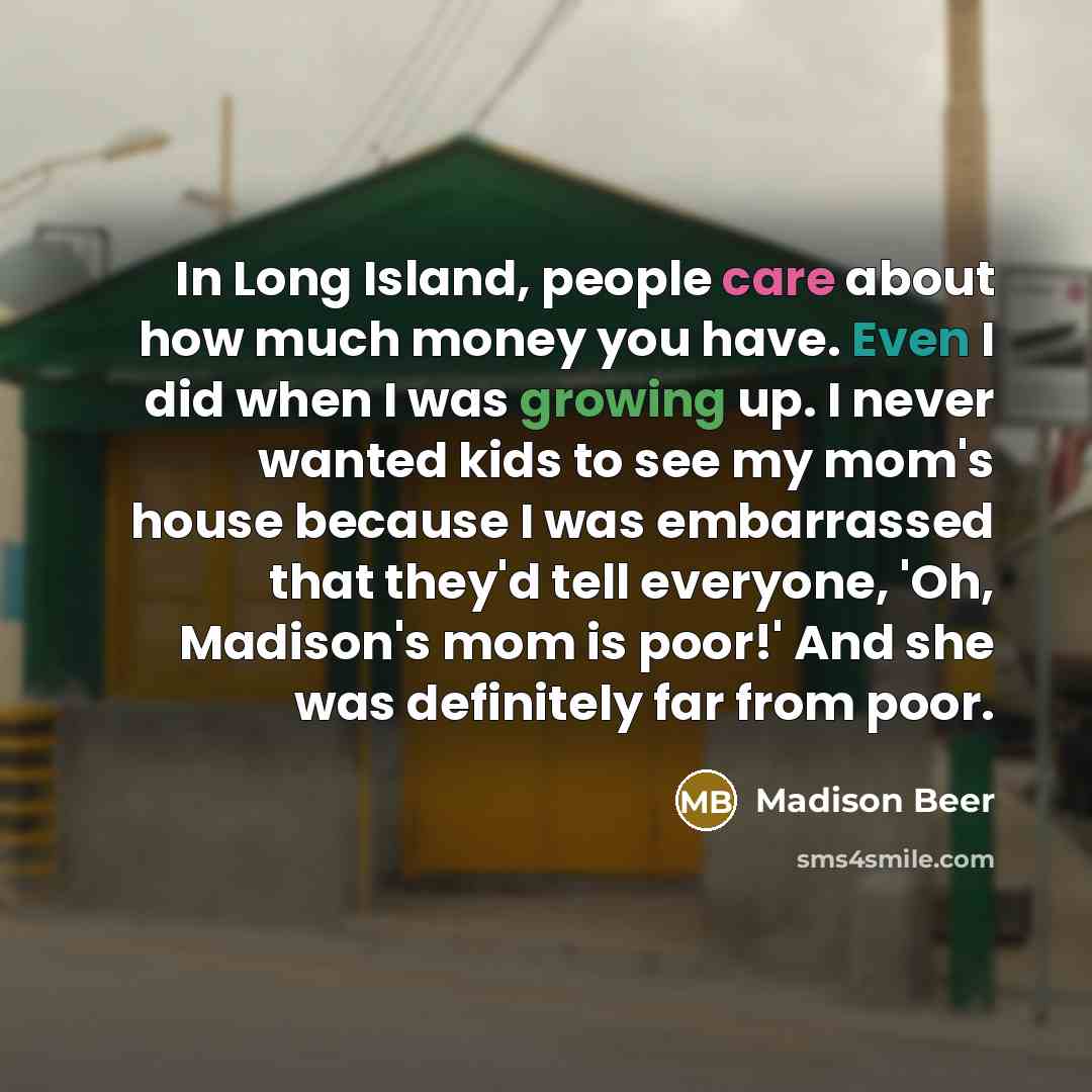 “In Long Island, people care about how much money you have. Even I did when I was growing up. I never wanted kids to see my mom's house because I was embarrassed that they'd tell everyone, 'Oh, Madison's mom is poor!' And she was definitely far from poor.” quote by Madison Beer