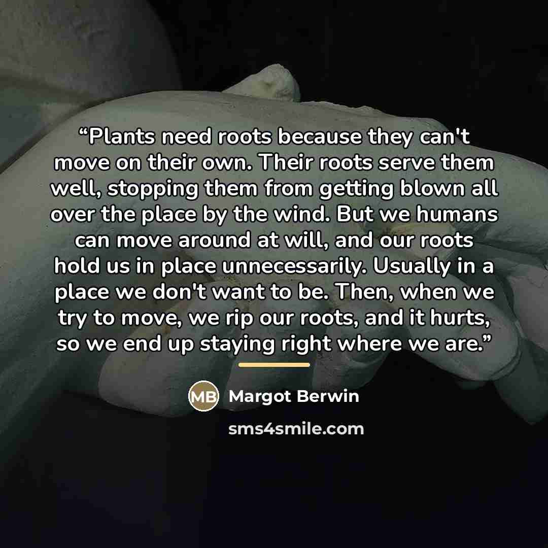 “Plants need roots because they can't move on their own. Their roots serve them well, stopping them from getting blown all over the place by the wind. But we humans can move around at will, and our roots hold us in place unnecessarily. Usually in a place we don't want to be. Then, when we try to…” quote by Margot Berwin