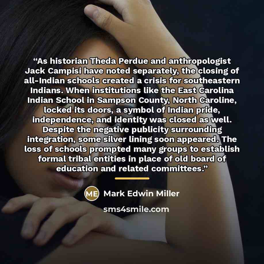 “As historian Theda Perdue and anthropologist Jack Campisi have noted separately, the closing of all-Indian schools created a crisis for southeastern Indians. When institutions like the East Carolina Indian School in Sampson County, North Caroline, locked its doors, a symbol of Indian pride…” quote by Mark Edwin Miller