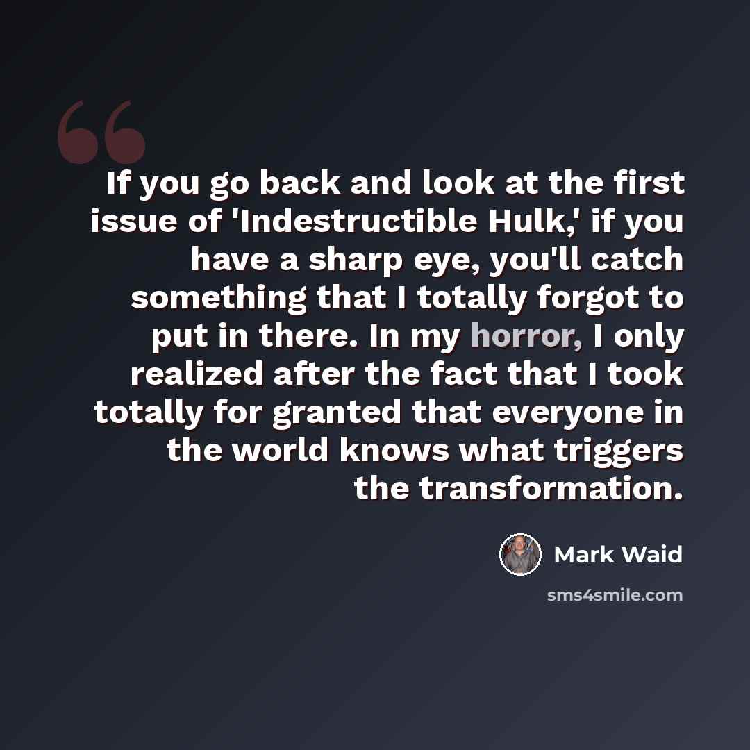 “If you go back and look at the first issue of 'Indestructible Hulk,' if you have a sharp eye, you'll catch something that I totally forgot to put in there. In my horror, I only realized after the fact that I took totally for granted that everyone in the world knows what triggers the transformation.” quote by Mark Waid