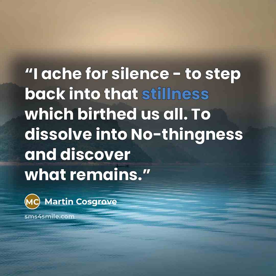 “I ache for silence - to step back into that stillness which birthed us all. To dissolve into No-thingness and discover what remains.” quote by Martin Cosgrove