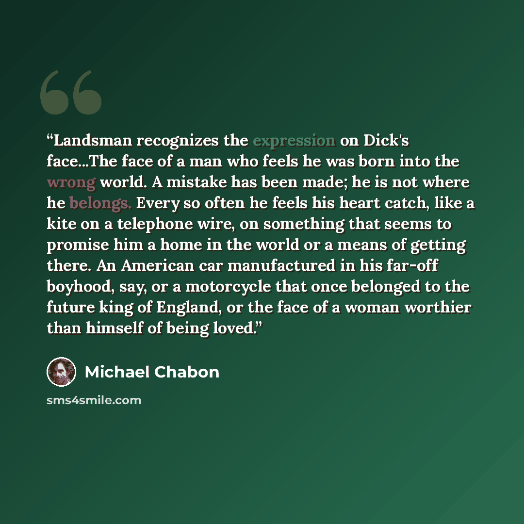 “Landsman recognizes the expression on Dick's face...The face of a man who feels he was born into the wrong world. A mistake has been made; he is not where he belongs. Every so often he feels his heart catch, like a kite on a telephone wire, on something that seems to promise him a home in the…” quote by Michael Chabon
