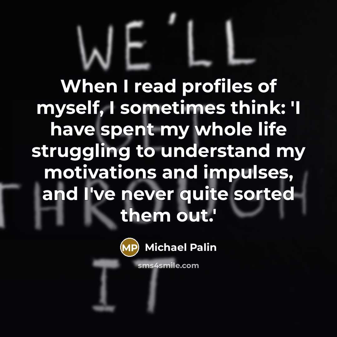 “When I read profiles of myself, I sometimes think: 'I have spent my whole life struggling to understand my motivations and impulses, and I've never quite sorted them out.'” quote by Michael Palin