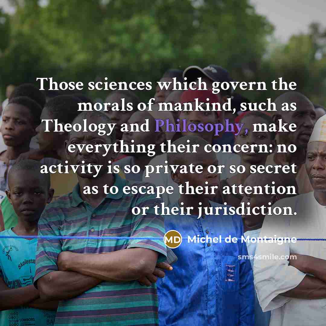 “Those sciences which govern the morals of mankind, such as Theology and Philosophy, make everything their concern: no activity is so private or so secret as to escape their attention or their jurisdiction.” quote by Michel de Montaigne