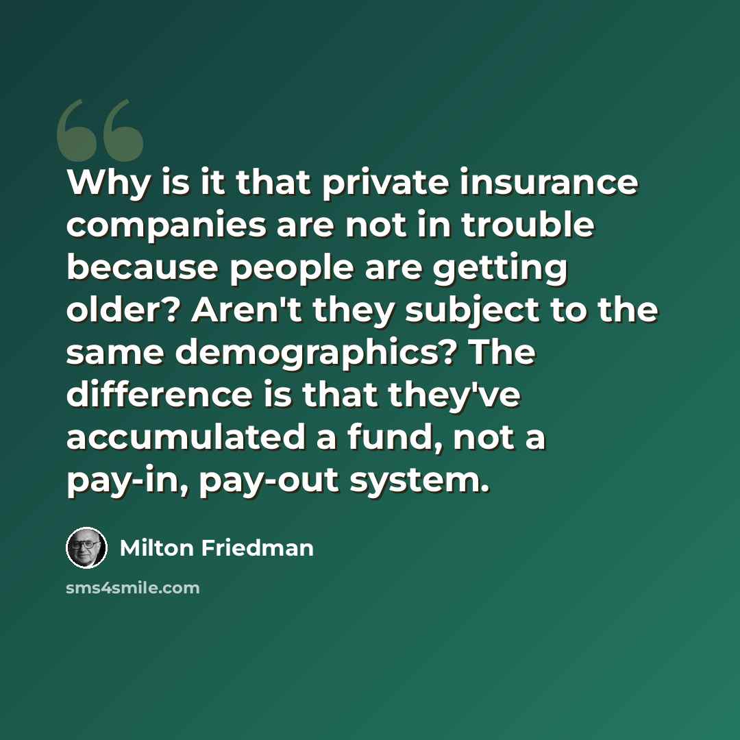 “Why is it that private insurance companies are not in trouble because people are getting older? Aren't they subject to the same demographics? The difference is that they've accumulated a fund, not a pay-in, pay-out system.” quote by Milton Friedman