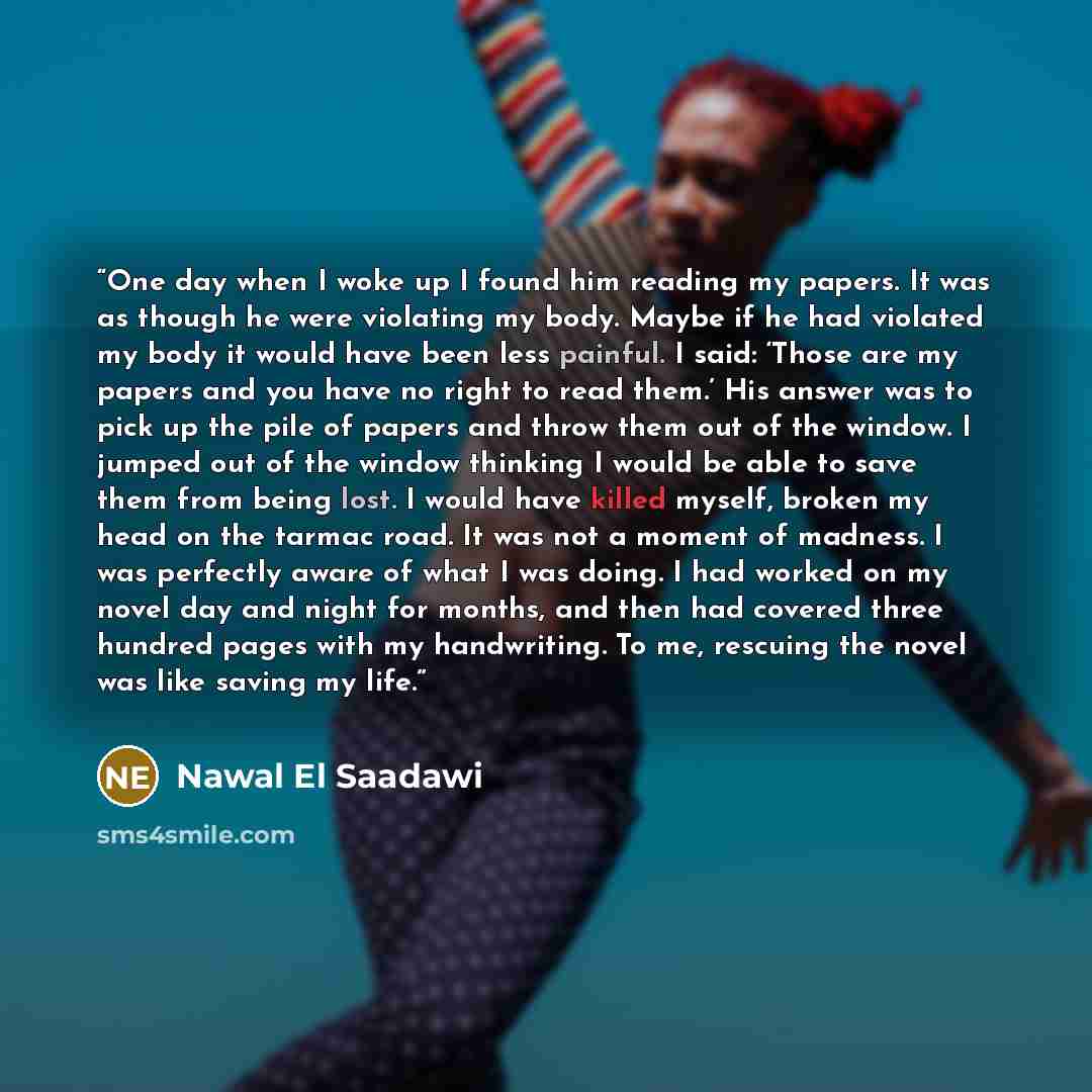 “One day when I woke up I found him reading my papers. It was as though he were violating my body. Maybe if he had violated my body it would have been less painful. I said: ‘Those are my papers and you have no right to read them.’ His answer was to pick up the pile of papers and throw them out of…” quote by Nawal El Saadawi