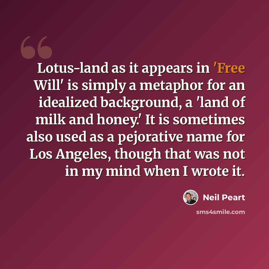 “Lotus-land as it appears in 'Free Will' is simply a metaphor for an idealized background, a 'land of milk and honey.' It is sometimes also used as a pejorative name for Los Angeles, though that was not in my mind when I wrote it.” quote by Neil Peart
