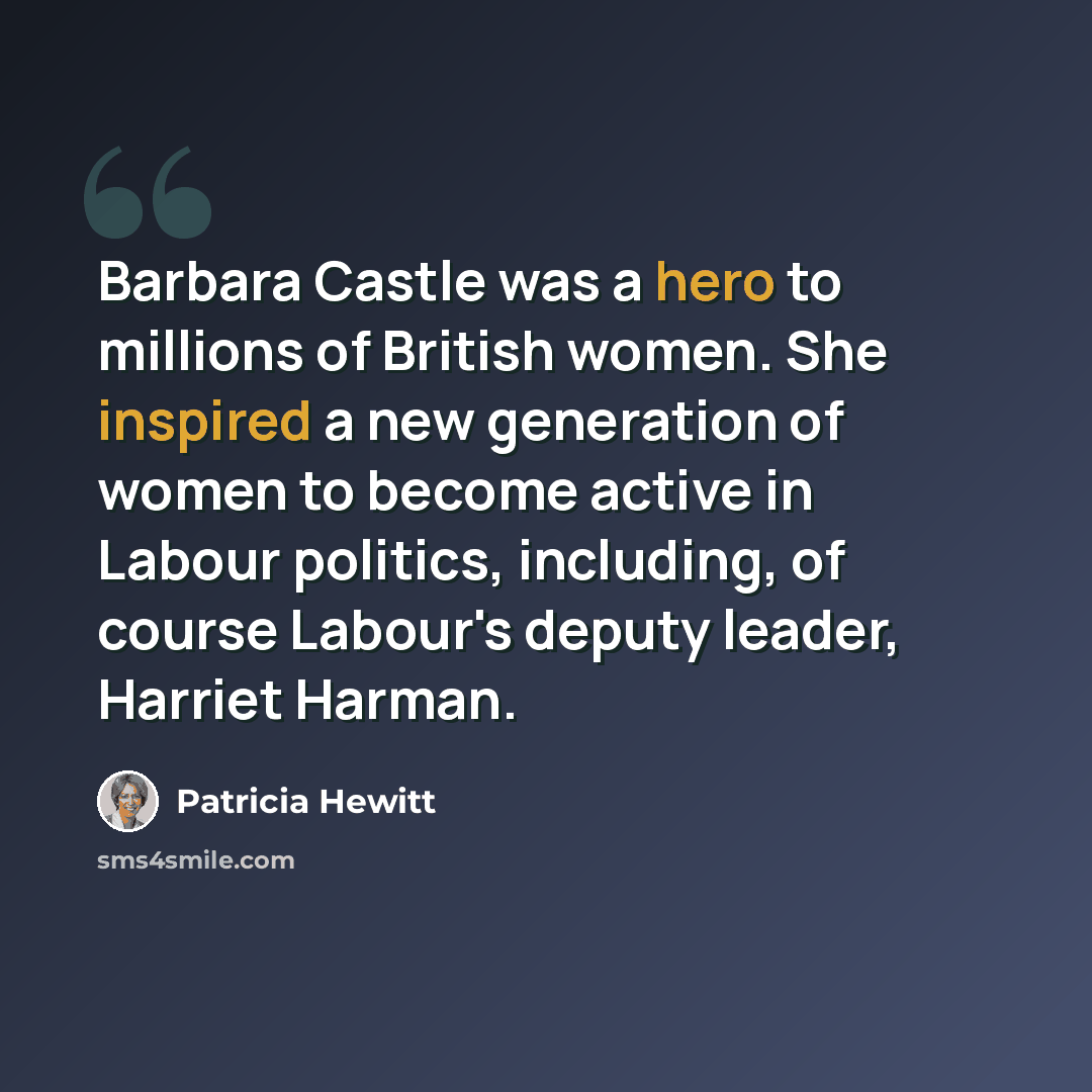 “Barbara Castle was a hero to millions of British women. She inspired a new generation of women to become active in Labour politics, including, of course Labour's deputy leader, Harriet Harman.” quote by Patricia Hewitt