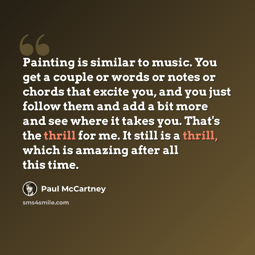 “Painting is similar to music. You get a couple or words or notes or chords that excite you, and you just follow them and add a bit more and see where it takes you. That's the thrill for me. It still is a thrill, which is amazing after all this time.” quote by Paul McCartney