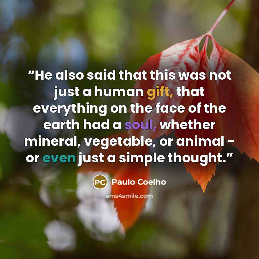 “He also said that this was not just a human gift, that everything on the face of the earth had a soul, whether mineral, vegetable, or animal - or even just a simple thought.” quote by Paulo Coelho