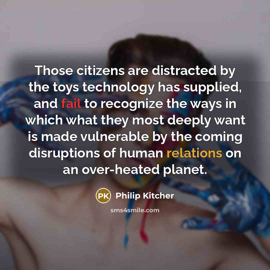 “Those citizens are distracted by the toys technology has supplied, and fail to recognize the ways in which what they most deeply want is made vulnerable by the coming disruptions of human relations on an over-heated planet.” quote by Philip Kitcher