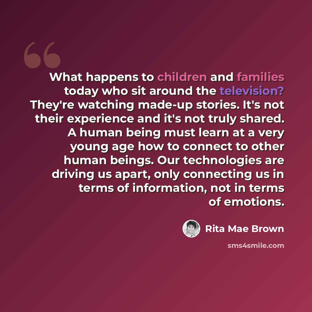 “What happens to children and families today who sit around the television? They're watching made-up stories. It's not their experience and it's not truly shared. A human being must learn at a very young age how to connect to other human beings. Our technologies are driving us apart, only…” quote by Rita Mae Brown