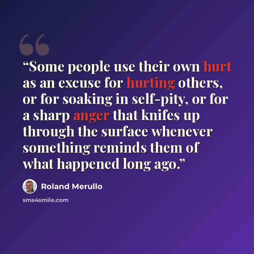 “Some people use their own hurt as an excuse for hurting others, or for soaking in self-pity, or for a sharp anger that knifes up through the surface whenever something reminds them of what happened long ago.” quote by Roland Merullo