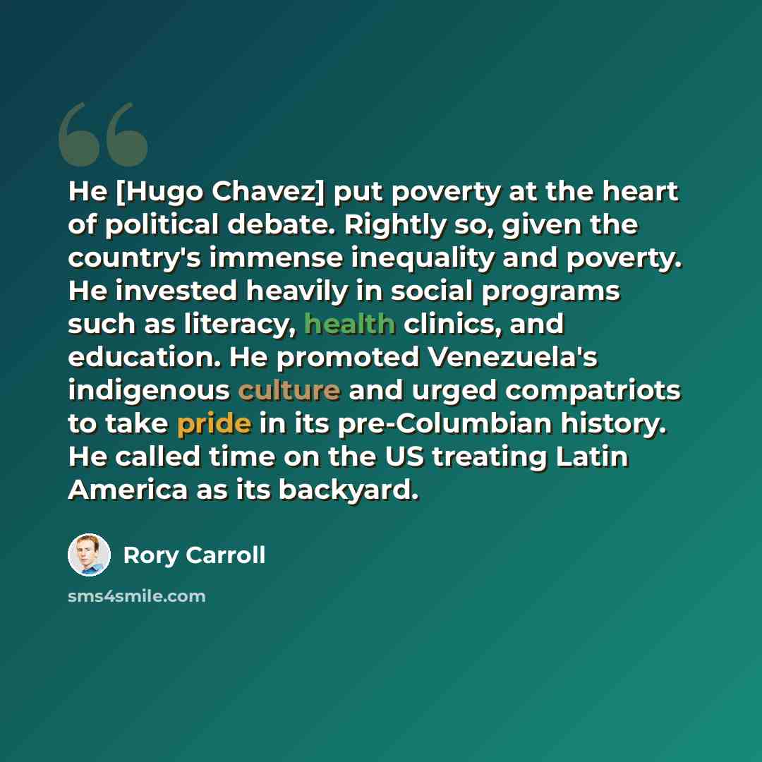 “He [Hugo Chavez] put poverty at the heart of political debate. Rightly so, given the country's immense inequality and poverty. He invested heavily in social programs such as literacy, health clinics, and education. He promoted Venezuela's indigenous culture and urged compatriots to take pride in…” quote by Rory Carroll