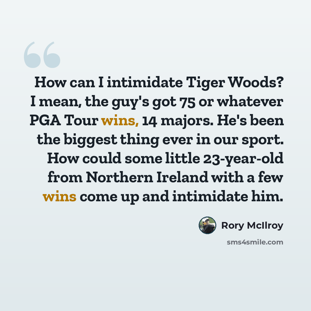“How can I intimidate Tiger Woods? I mean, the guy's got 75 or whatever PGA Tour wins, 14 majors. He's been the biggest thing ever in our sport. How could some little 23-year-old from Northern Ireland with a few wins come up and intimidate him.” quote by Rory McIlroy