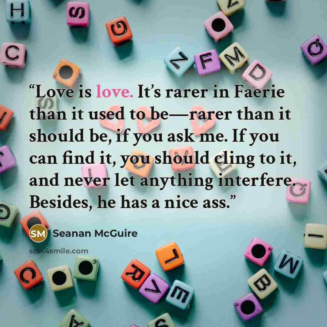 “Love is love. It’s rarer in Faerie than it used to be—rarer than it should be, if you ask me. If you can find it, you should cling to it, and never let anything interfere. Besides, he has a nice ass.” quote by Seanan McGuire
