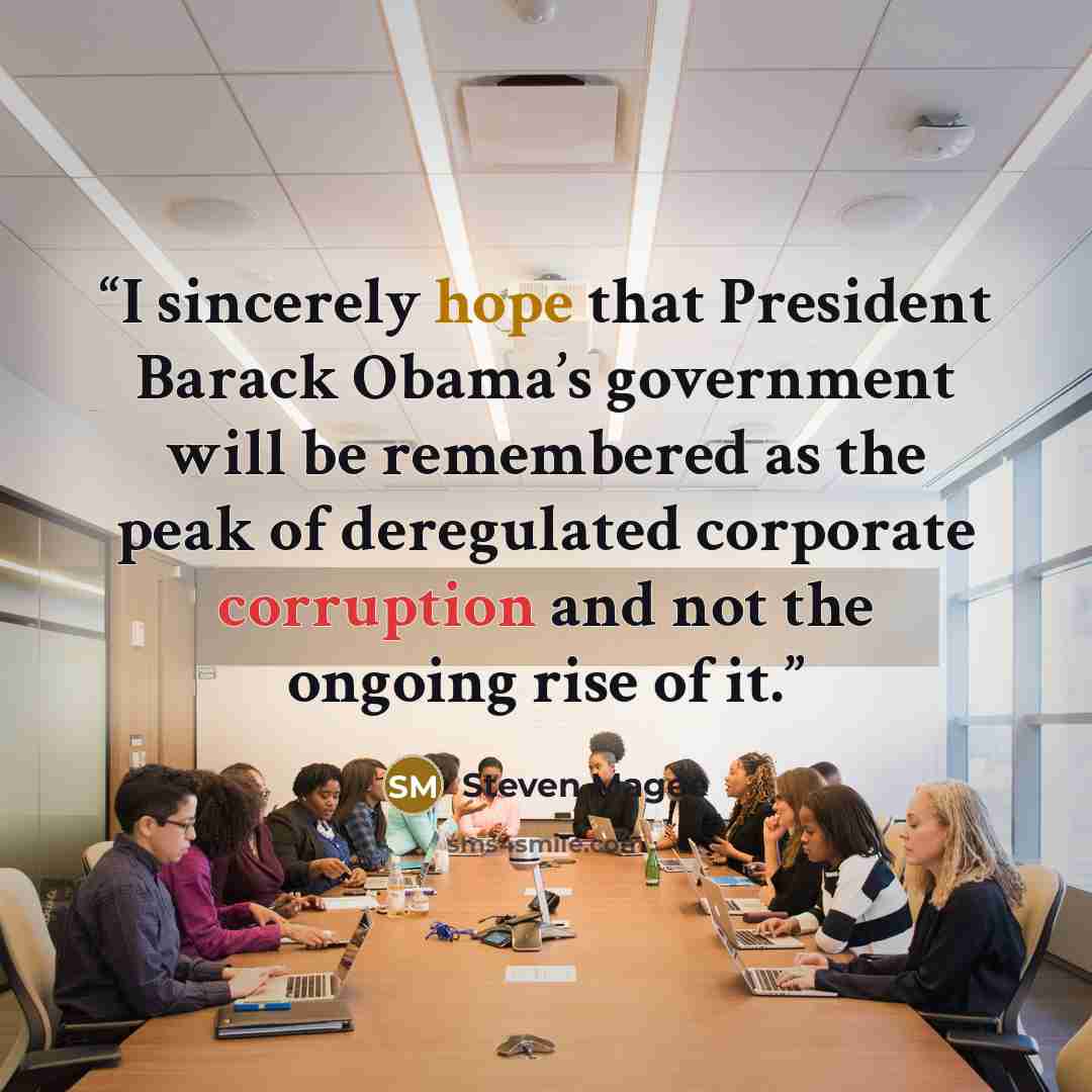 “I sincerely hope that President Barack Obama’s government will be remembered as the peak of deregulated corporate corruption and not the ongoing rise of it.” quote by Steven Magee