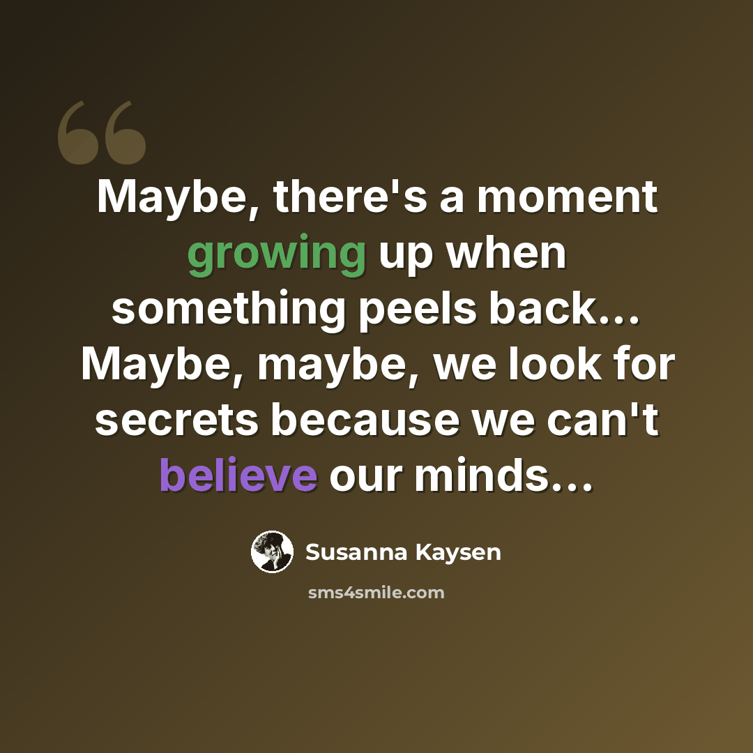 “Maybe, there's a moment growing up when something peels back... Maybe, maybe, we look for secrets because we can't believe our minds...” quote by Susanna Kaysen