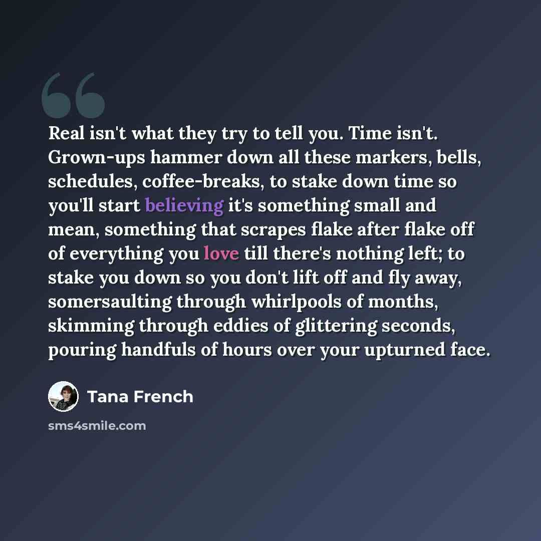 “Real isn't what they try to tell you. Time isn't. Grown-ups hammer down all these markers, bells, schedules, coffee-breaks, to stake down time so you'll start believing it's something small and mean, something that scrapes flake after flake off of everything you love till there's nothing left; to…” quote by Tana French