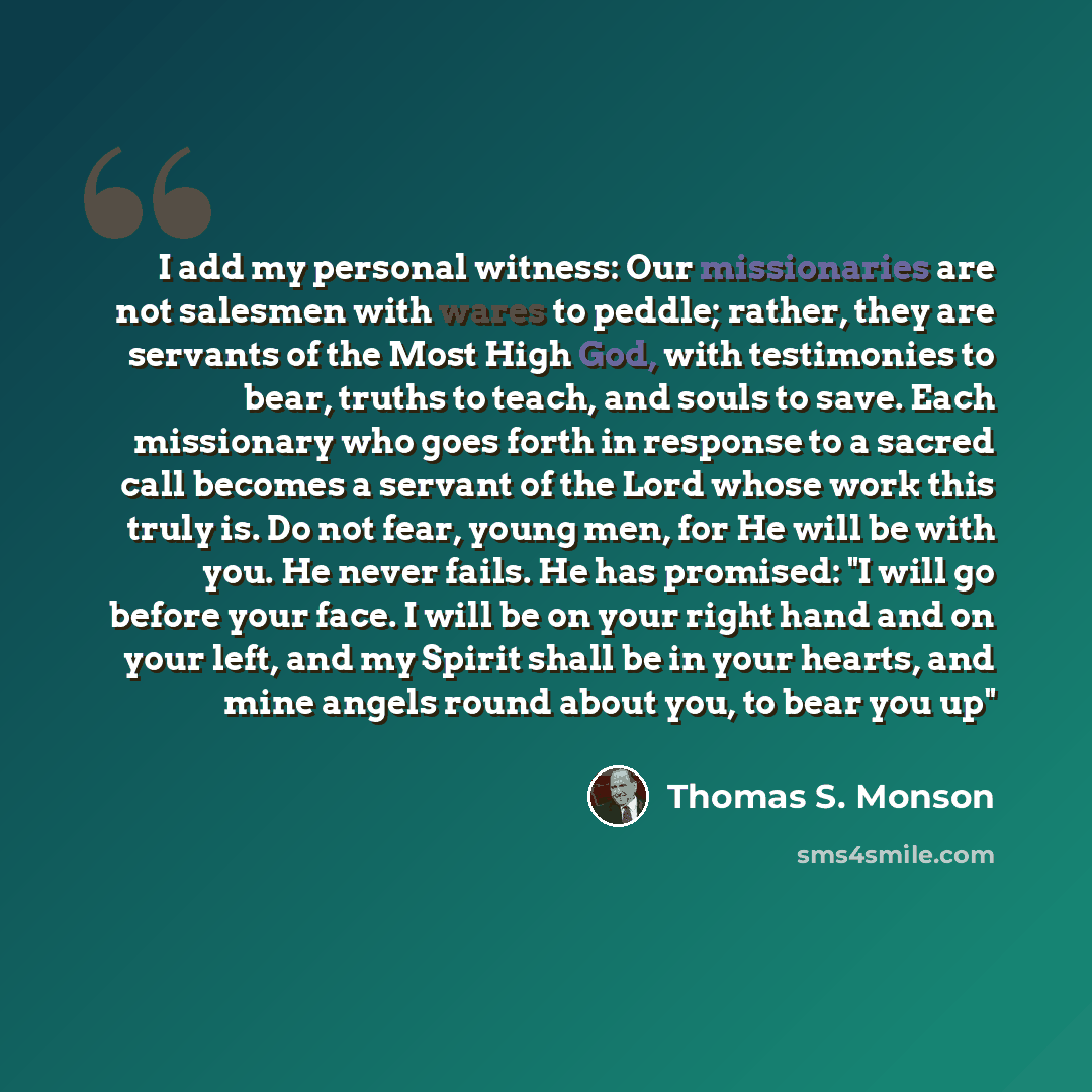 “I add my personal witness: Our missionaries are not salesmen with wares to peddle; rather, they are servants of the Most High God, with testimonies to bear, truths to teach, and souls to save. Each missionary who goes forth in response to a sacred call becomes a servant of the Lord whose work this…” quote by Thomas S. Monson