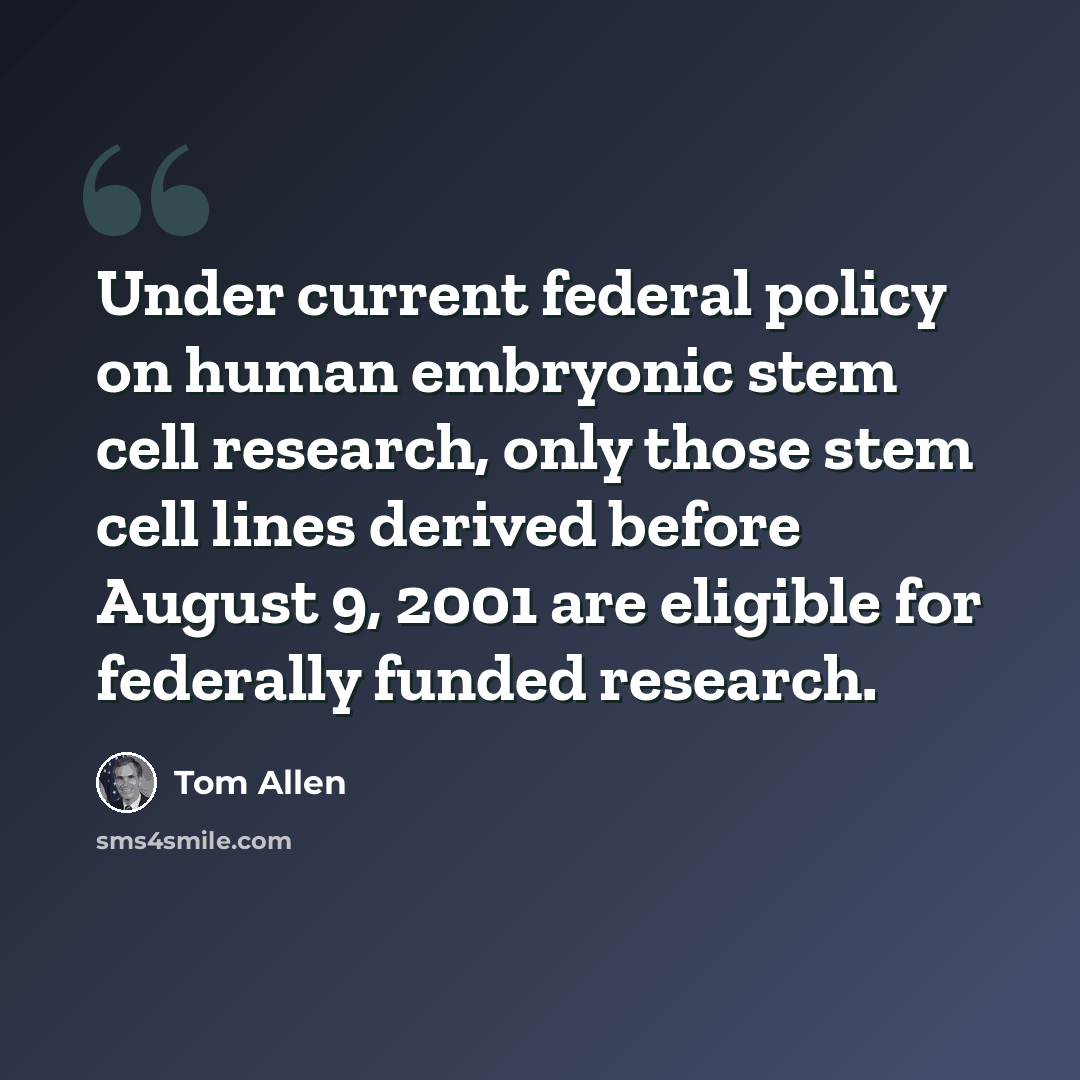 “Under current federal policy on human embryonic stem cell research, only those stem cell lines derived before August 9, 2001 are eligible for federally funded research.” quote by Tom Allen