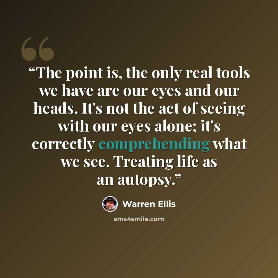“The point is, the only real tools we have are our eyes and our heads. It's not the act of seeing with our eyes alone; it's correctly comprehending what we see. Treating life as an autopsy.” quote by Warren Ellis