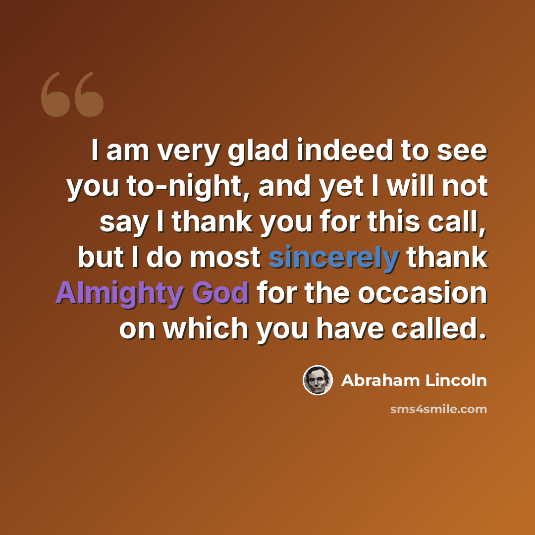 “I am very glad indeed to see you to-night, and yet I will not say I thank you for this call, but I do most sincerely thank Almighty God for the occasion on which you have called.” quote by Abraham Lincoln