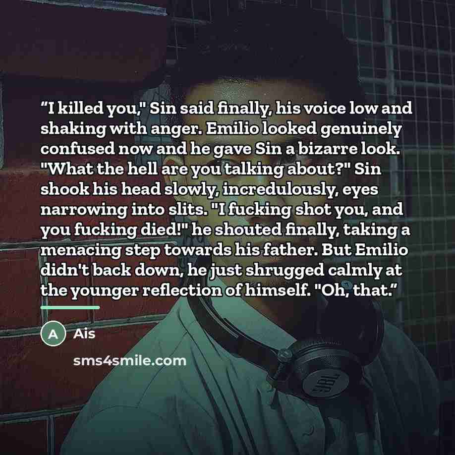 “I killed you," Sin said finally, his voice low and shaking with anger. Emilio looked genuinely confused now and he gave Sin a bizarre look. "What the hell are you talking about?" Sin shook his head slowly, incredulously, eyes narrowing into slits. "I fucking shot you, and you fucking died!" he…” quote by Ais