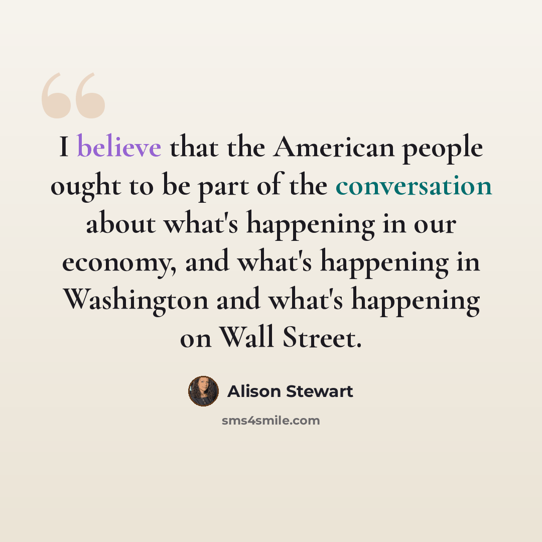 “I believe that the American people ought to be part of the conversation about what's happening in our economy, and what's happening in Washington and what's happening on Wall Street.” quote by Alison Stewart