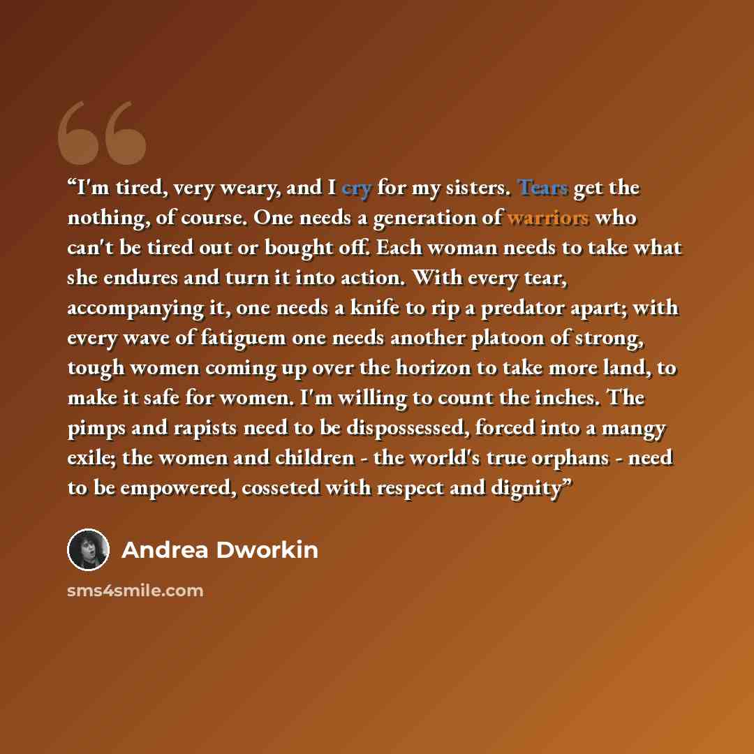 “I'm tired, very weary, and I cry for my sisters. Tears get the nothing, of course. One needs a generation of warriors who can't be tired out or bought off. Each woman needs to take what she endures and turn it into action. With every tear, accompanying it, one needs a knife to rip a predator…” quote by Andrea Dworkin