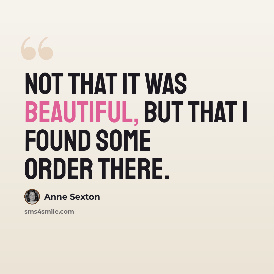 “Not that it was beautiful, but that I found some order there.” quote by Anne Sexton