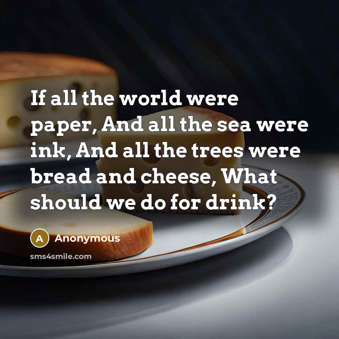 “If all the world were paper, And all the sea were ink, And all the trees were bread and cheese, What should we do for drink?” quote by Anonymous