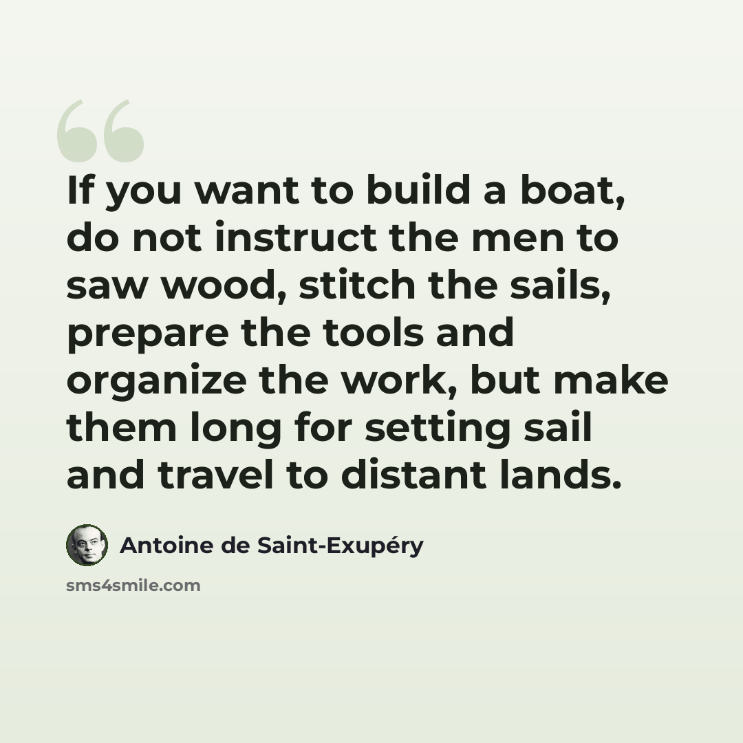 “If you want to build a boat, do not instruct the men to saw wood, stitch the sails, prepare the tools and organize the work, but make them long for setting sail and travel to distant lands.” quote by Antoine de Saint-Exupery