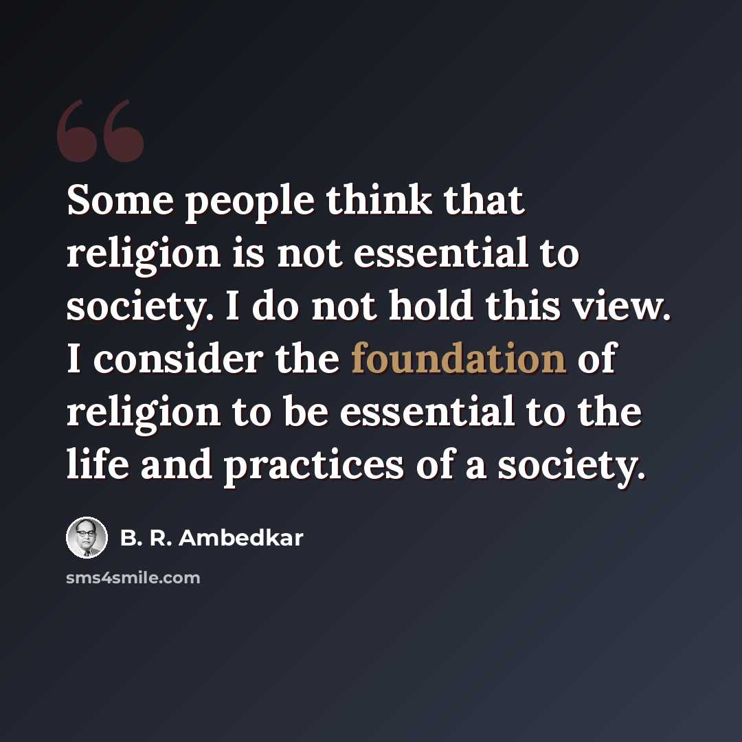 “Some people think that religion is not essential to society. I do not hold this view. I consider the foundation of religion to be essential to the life and practices of a society.” quote by B. R. Ambedkar