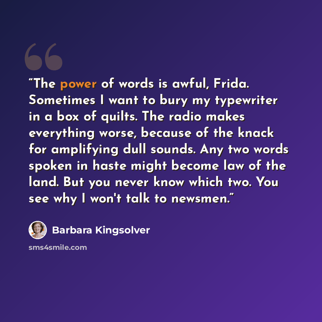 “The power of words is awful, Frida. Sometimes I want to bury my typewriter in a box of quilts. The radio makes everything worse, because of the knack for amplifying dull sounds. Any two words spoken in haste might become law of the land. But you never know which two. You see why I won't talk to…” quote by Barbara Kingsolver