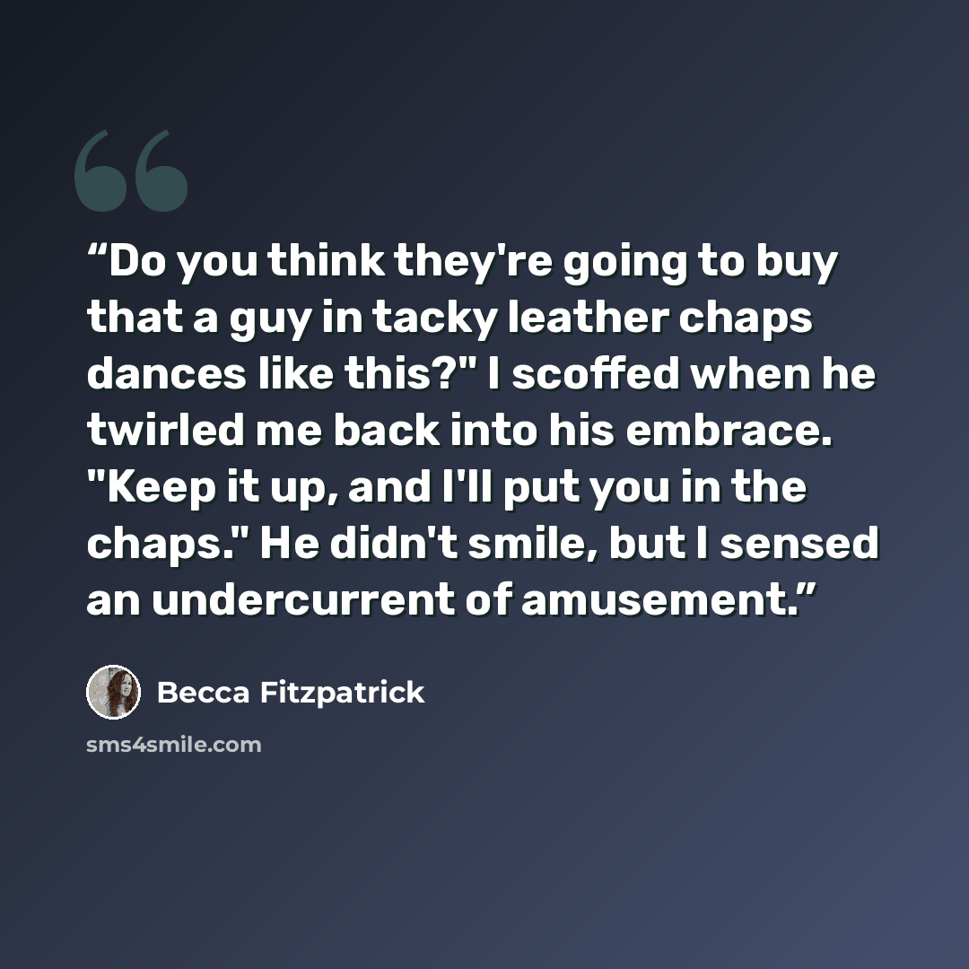 “Do you think they're going to buy that a guy in tacky leather chaps dances like this?" I scoffed when he twirled me back into his embrace. "Keep it up, and I'll put you in the chaps." He didn't smile, but I sensed an undercurrent of amusement.” quote by Becca Fitzpatrick