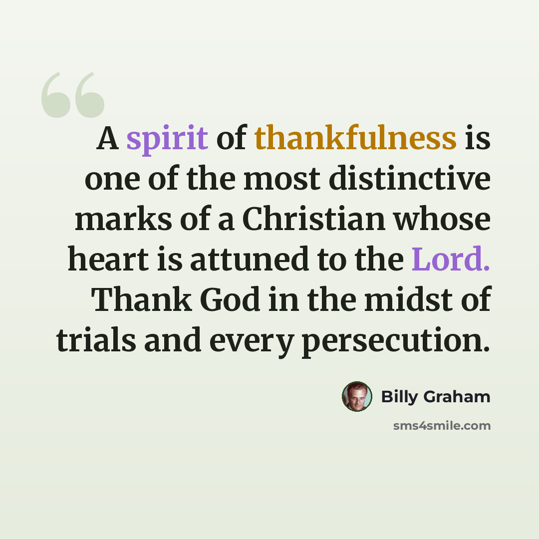 “A spirit of thankfulness is one of the most distinctive marks of a Christian whose heart is attuned to the Lord. Thank God in the midst of trials and every persecution.” quote by Billy Graham