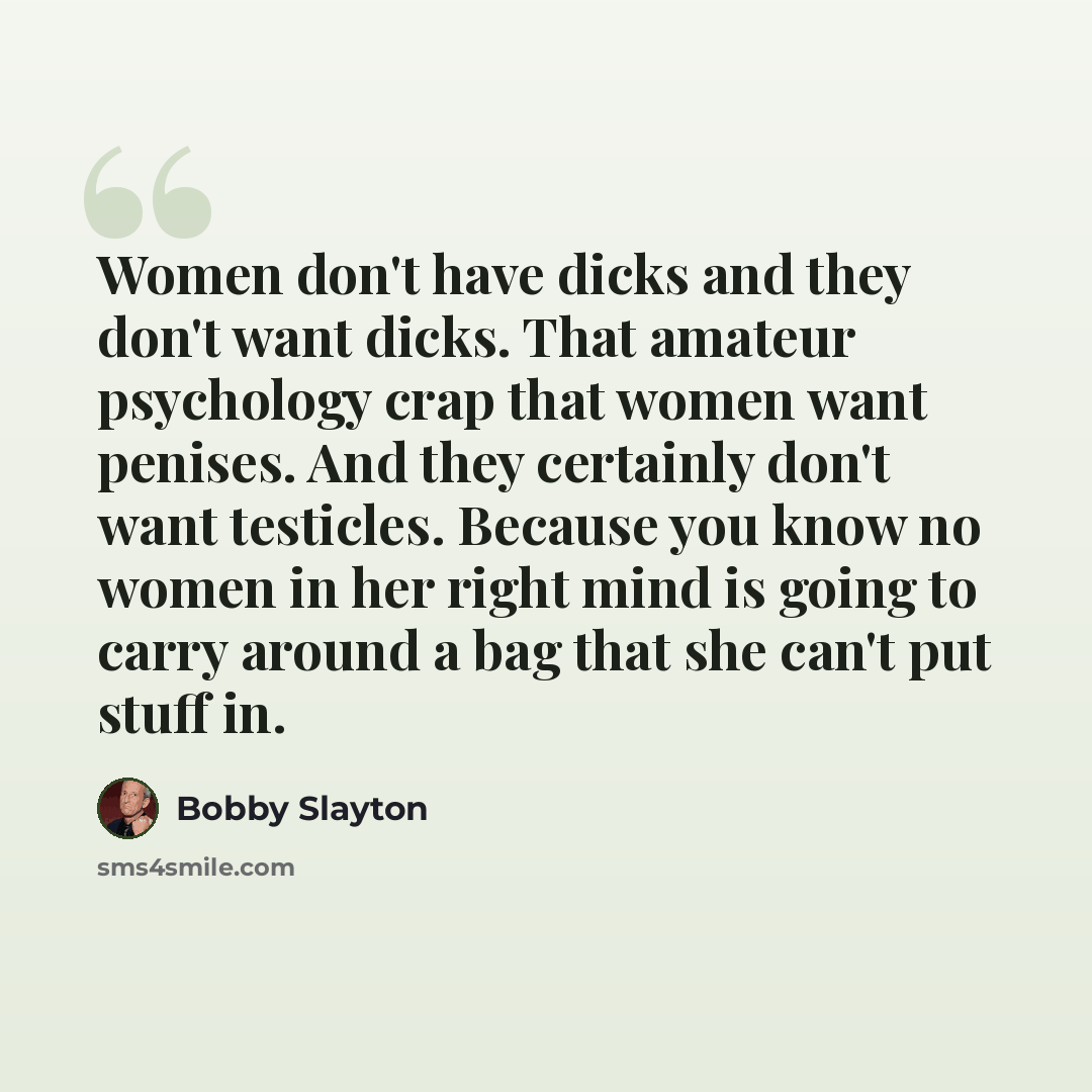 “Women don't have dicks and they don't want dicks. That amateur psychology crap that women want penises. And they certainly don't want testicles. Because you know no women in her right mind is going to carry around a bag that she can't put stuff in.” quote by Bobby Slayton
