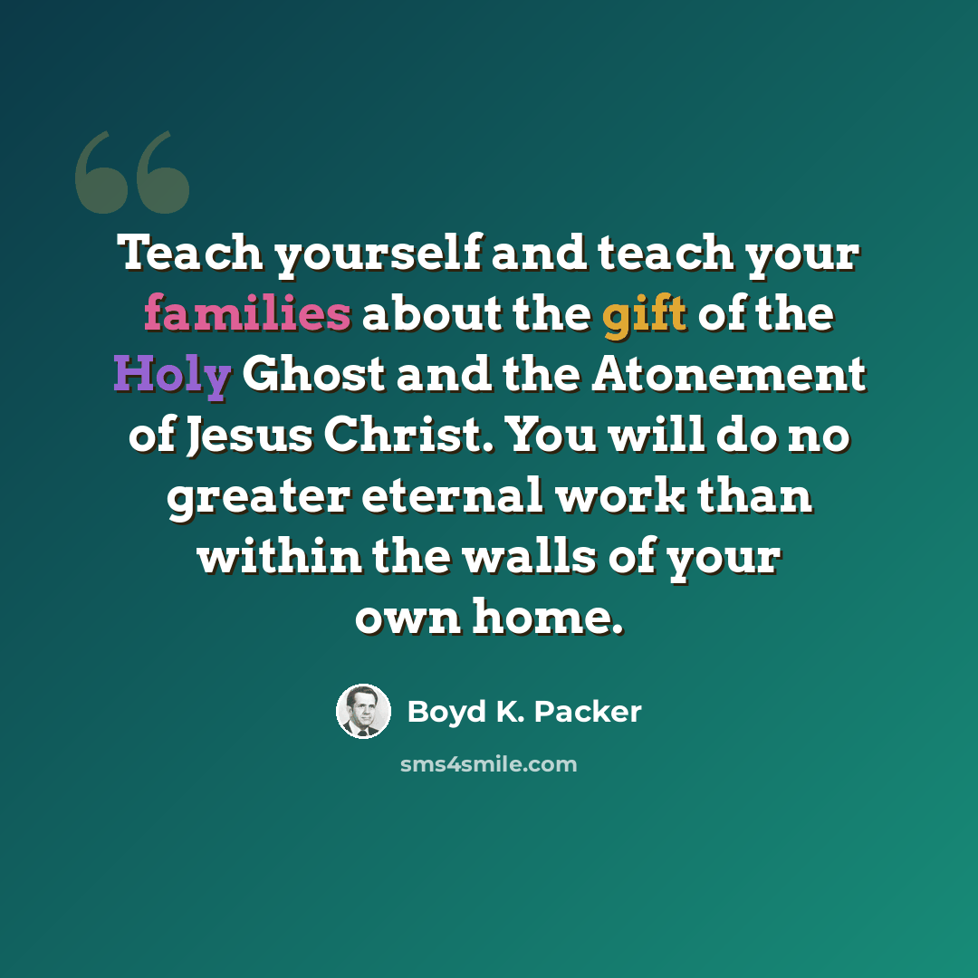 “Teach yourself and teach your families about the gift of the Holy Ghost and the Atonement of Jesus Christ. You will do no greater eternal work than within the walls of your own home.” quote by Boyd K. Packer