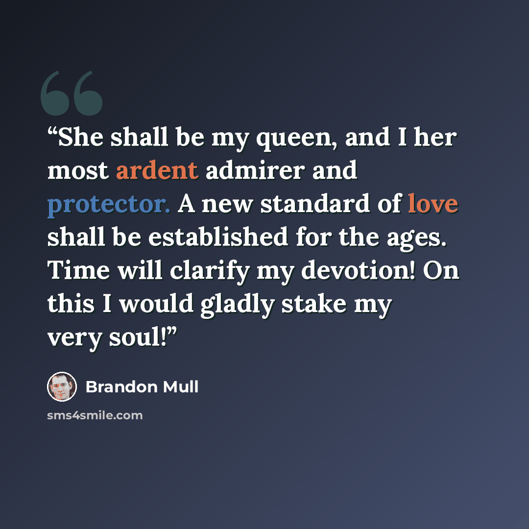 “She shall be my queen, and I her most ardent admirer and protector. A new standard of love shall be established for the ages. Time will clarify my devotion! On this I would gladly stake my very soul!” quote by Brandon Mull