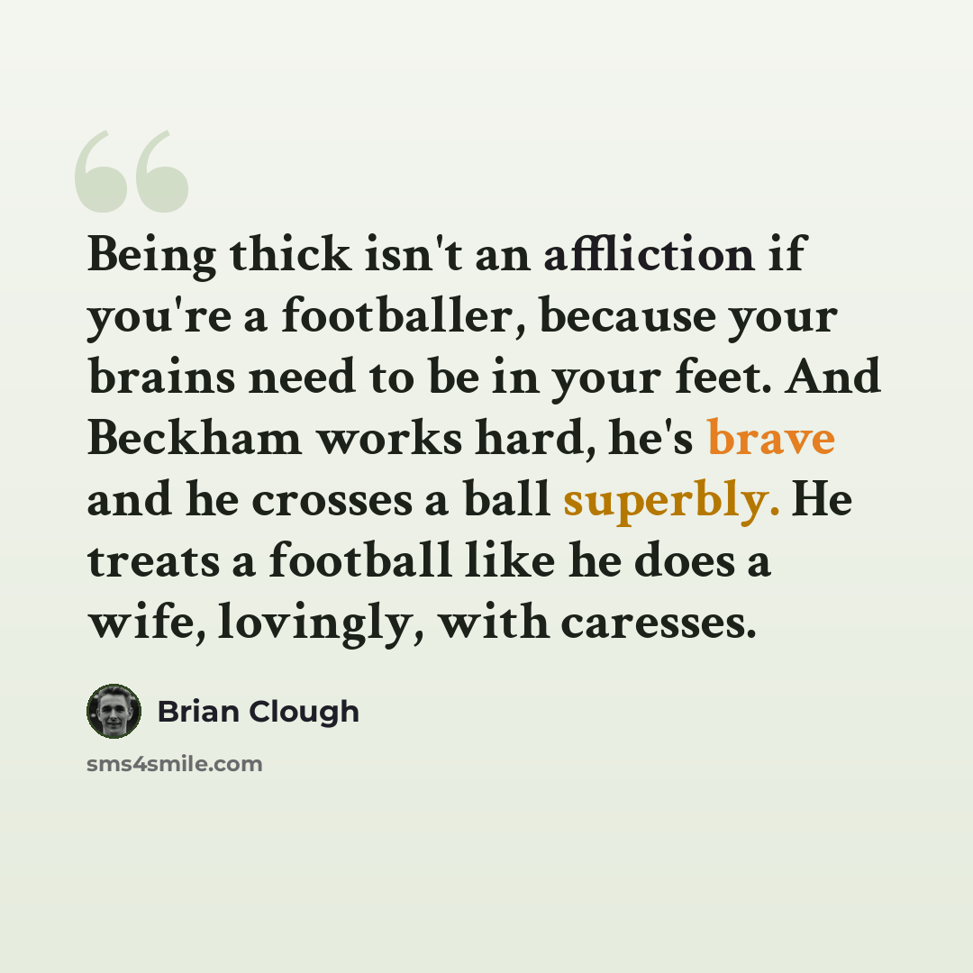 “Being thick isn't an affliction if you're a footballer, because your brains need to be in your feet. And Beckham works hard, he's brave and he crosses a ball superbly. He treats a football like he does a wife, lovingly, with caresses.” quote by Brian Clough
