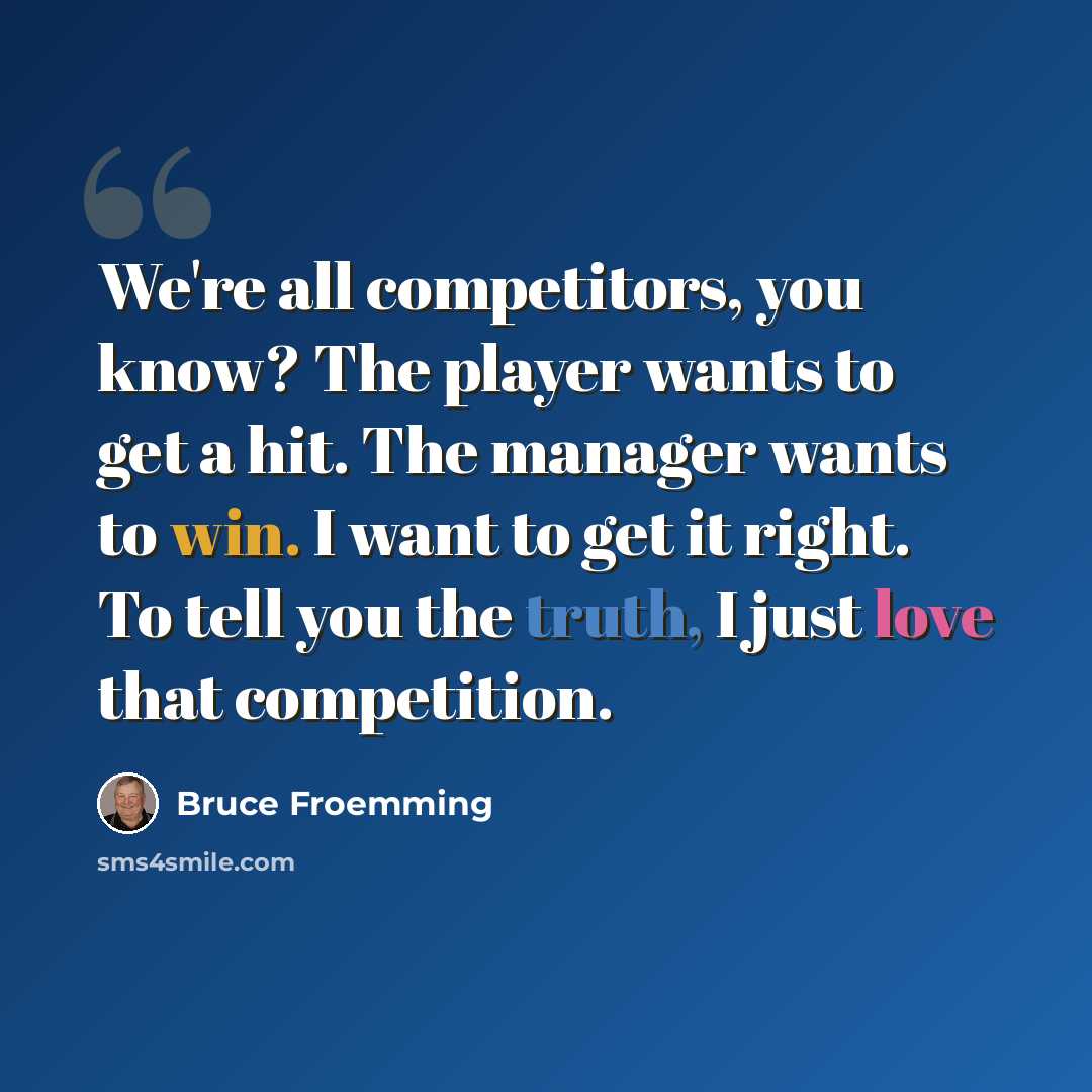 “We're all competitors, you know? The player wants to get a hit. The manager wants to win. I want to get it right. To tell you the truth, I just love that competition.” quote by Bruce Froemming