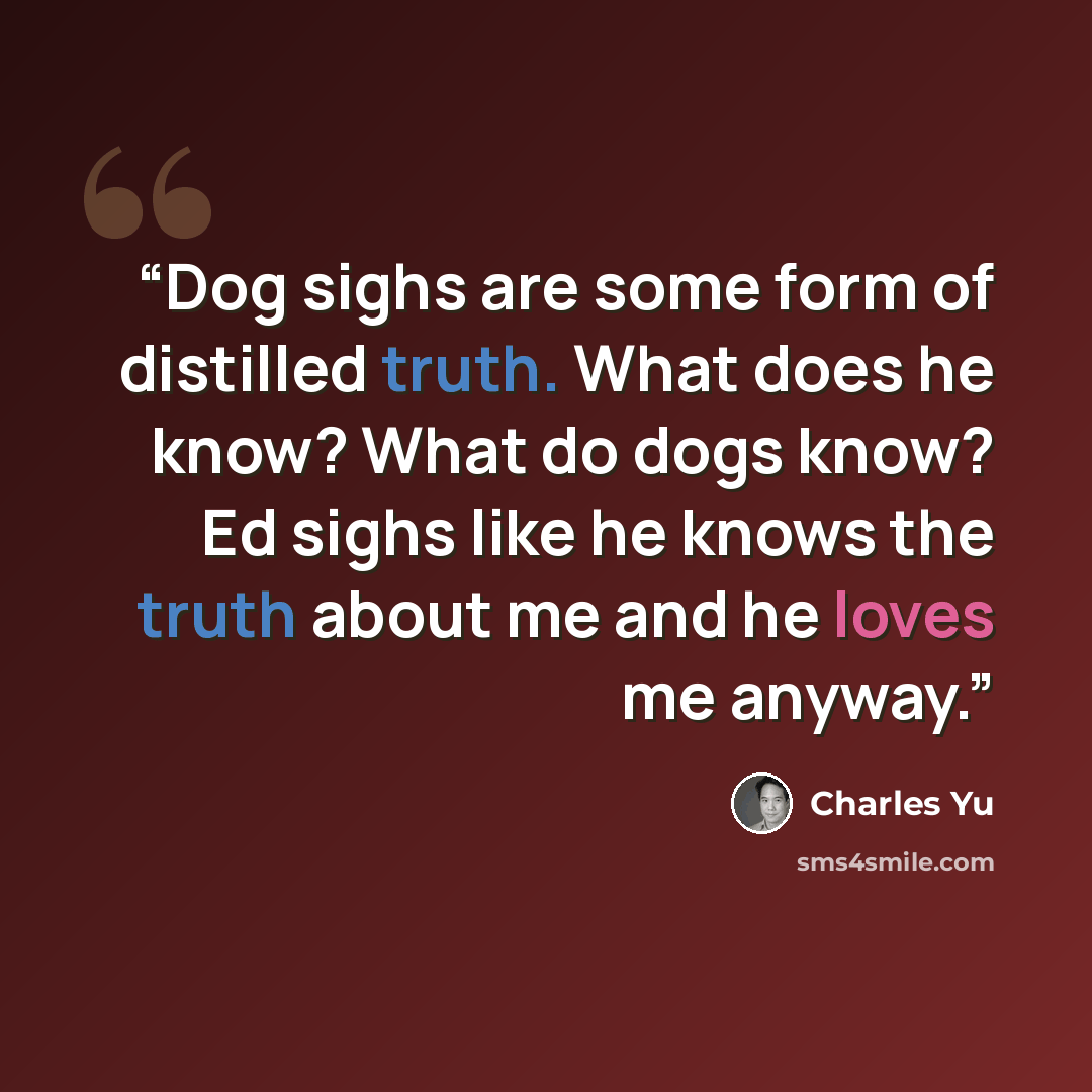 “Dog sighs are some form of distilled truth. What does he know? What do dogs know? Ed sighs like he knows the truth about me and he loves me anyway.” quote by Charles Yu