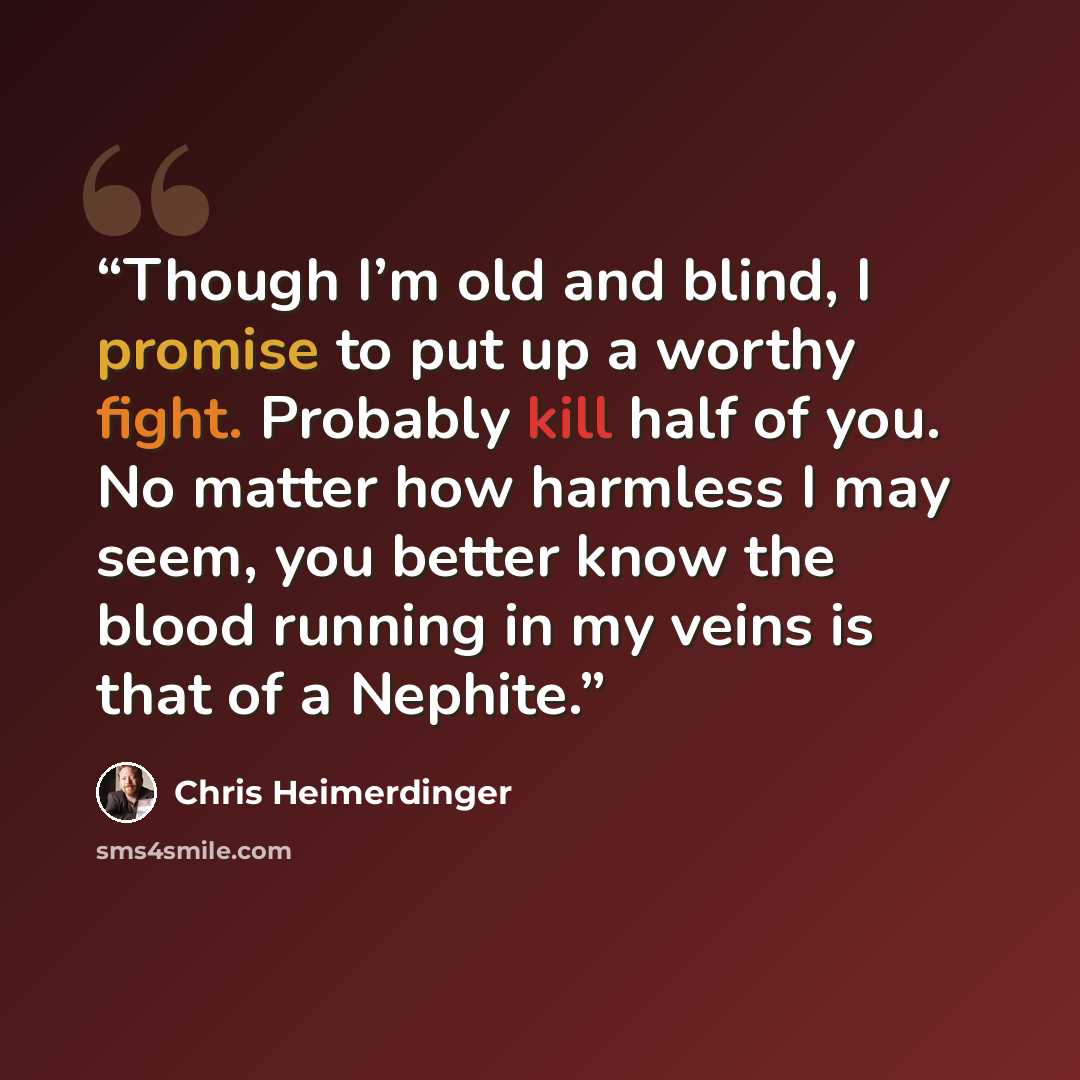“Though I’m old and blind, I promise to put up a worthy fight. Probably kill half of you. No matter how harmless I may seem, you better know the blood running in my veins is that of a Nephite.” quote by Chris Heimerdinger